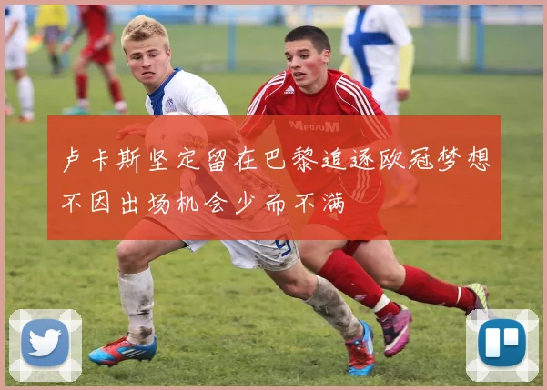 卢卡斯坚定留在巴黎追逐欧冠梦想不因出场机会少而不满