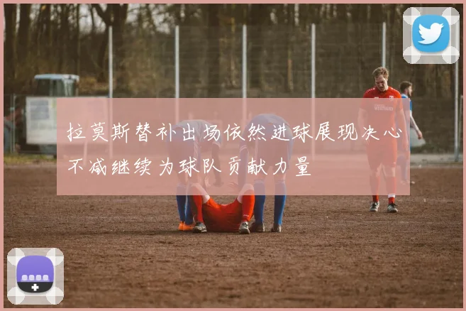 拉莫斯替补出场依然进球展现决心不减继续为球队贡献力量