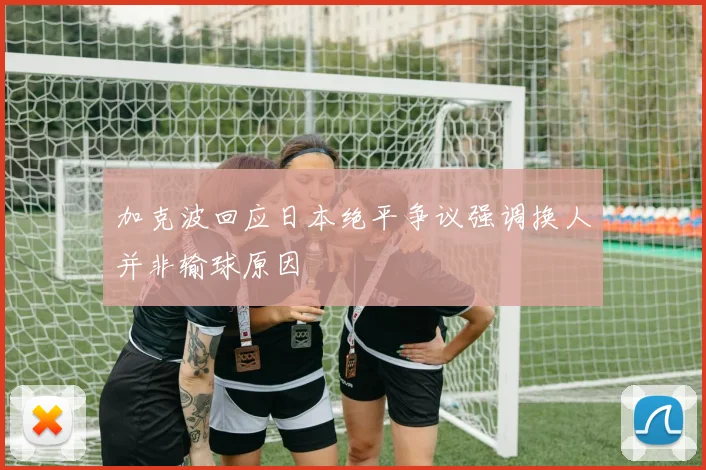 加克波回应日本绝平争议强调换人并非输球原因