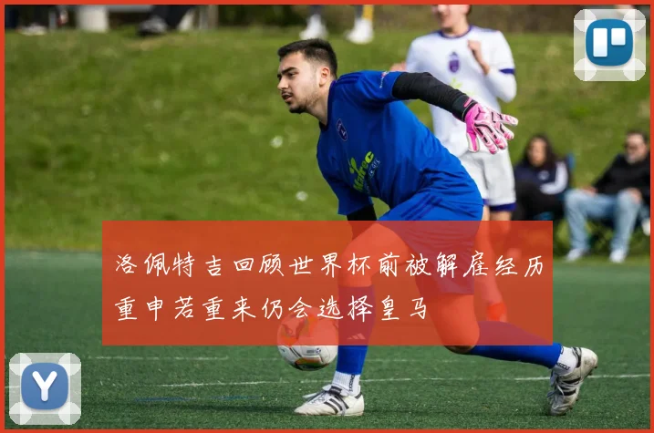 洛佩特吉回顾世界杯前被解雇经历重申若重来仍会选择皇马