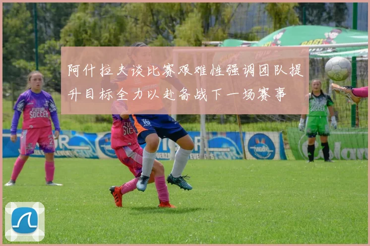 阿什拉夫谈比赛艰难性强调团队提升目标全力以赴备战下一场赛事