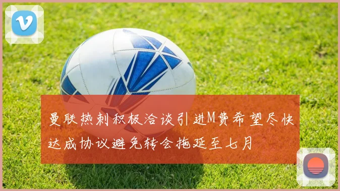 曼联热刺积极洽谈引进M费希望尽快达成协议避免转会拖延至七月
