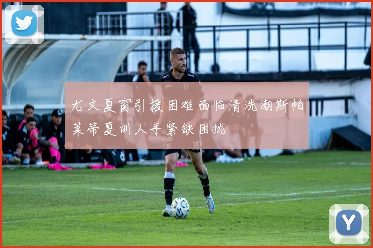 尤文夏窗引援困难面临清洗潮斯帕莱蒂夏训人手紧缺困扰
