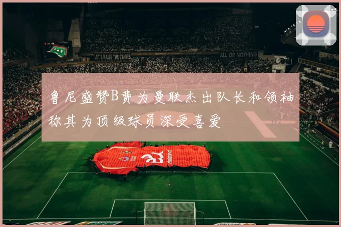 鲁尼盛赞B费为曼联杰出队长和领袖称其为顶级球员深受喜爱