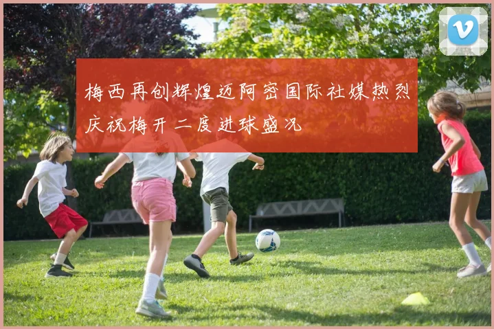 梅西再创辉煌迈阿密国际社媒热烈庆祝梅开二度进球盛况