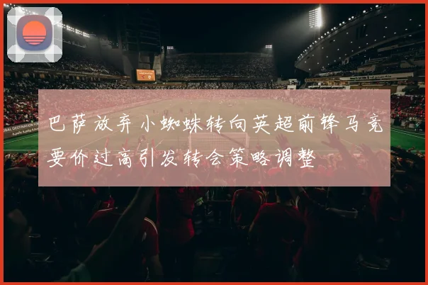 巴萨放弃小蜘蛛转向英超前锋马竞要价过高引发转会策略调整