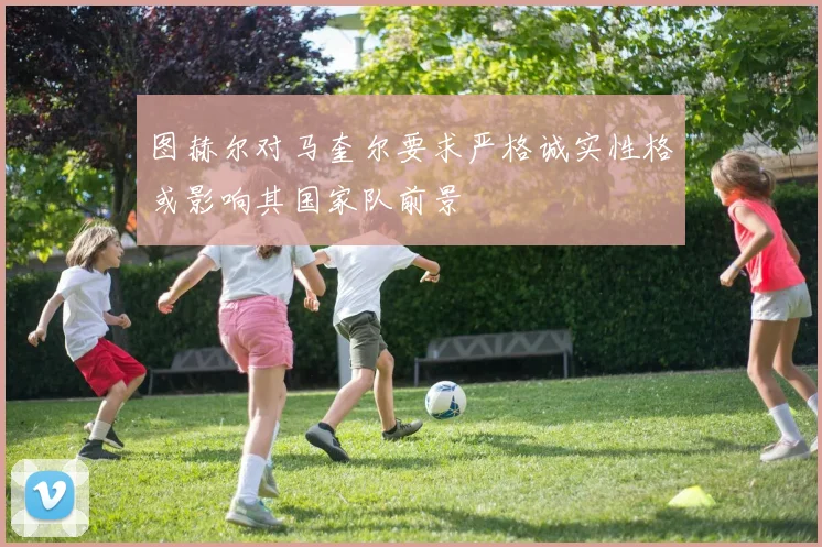 图赫尔对马奎尔要求严格诚实性格或影响其国家队前景