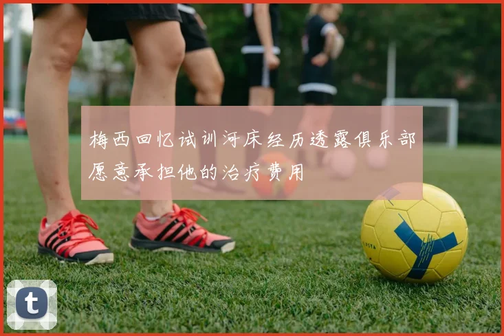 梅西回忆试训河床经历透露俱乐部愿意承担他的治疗费用