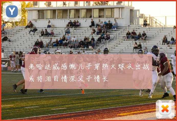 老哈达威感慨儿子穿热火球衣出战或将泪目情深父子情长