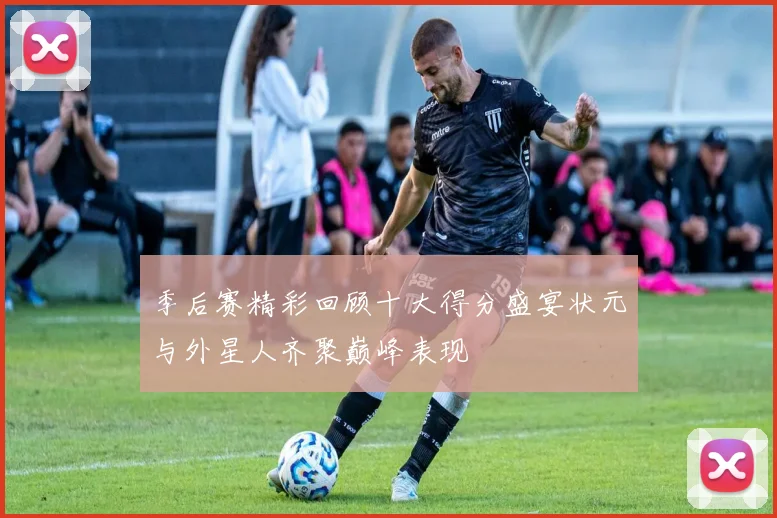 季后赛精彩回顾十大得分盛宴状元与外星人齐聚巅峰表现